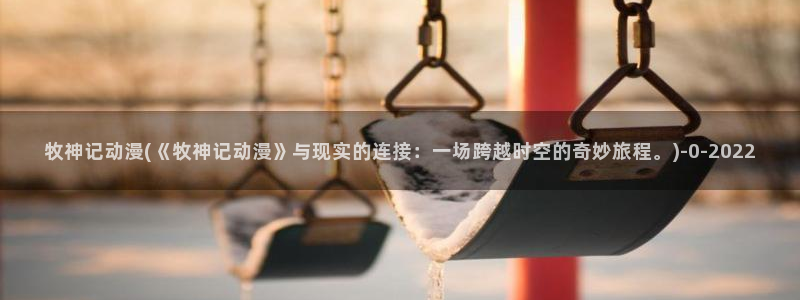 恶作剧之吻动漫：牧神记动漫(《牧神记动漫》与现实的连接：一场跨越时空的奇